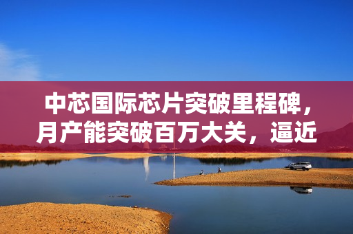 中芯国际芯片突破里程碑，月产能突破百万大关，逼近台积电三分之一水平