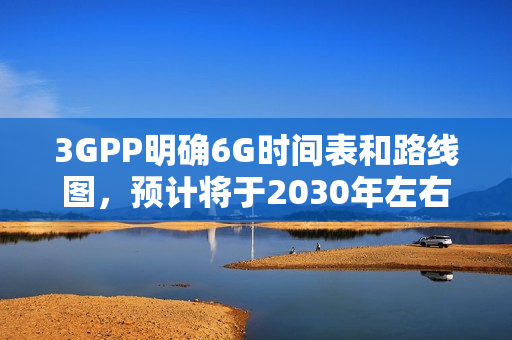 3GPP明确6G时间表和路线图，预计将于2030年左右启动部署