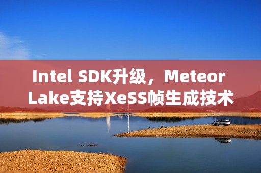 Intel SDK升级，Meteor Lake支持XeSS帧生成技术重磅来袭！