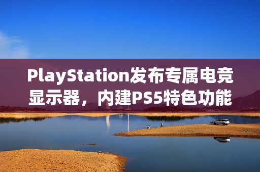 PlayStation发布专属电竞显示器，内建PS5特色功能，电竞萤幕新选择！
