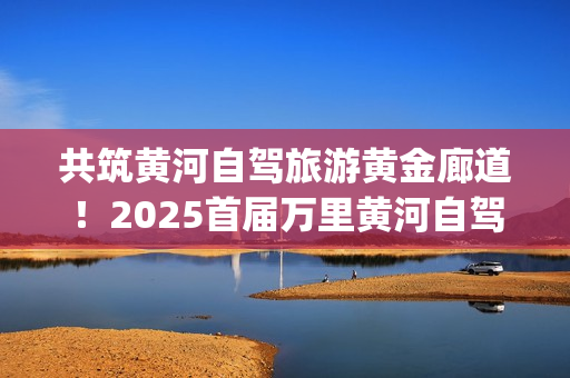 共筑黄河自驾旅游黄金廊道！2025首届万里黄河自驾共创大会在滨州启幕(共建美丽黄河)