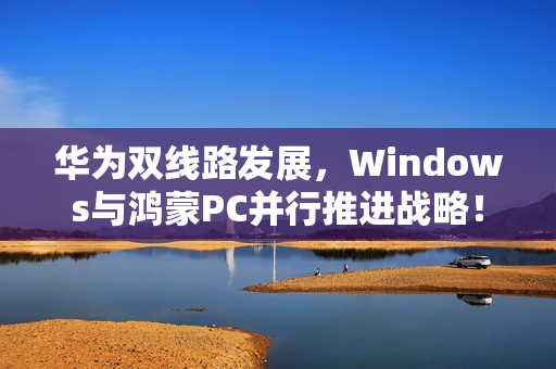 华为双线路发展，Windows与鸿蒙PC并行推进战略！