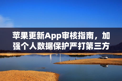 苹果更新App审核指南，加强个人数据保护严打第三方AI共享应用
