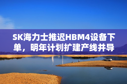 SK海力士推迟HBM4设备下单，明年计划扩建产线并导入量产，产业动态更新
