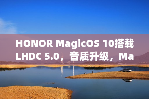 HONOR MagicOS 10搭载LHDC 5.0，音质升级，Magic8及多款机型预载新特性一图瞭解