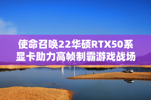 使命召唤22华硕RTX50系显卡助力高帧制霸游戏战场发布新闻