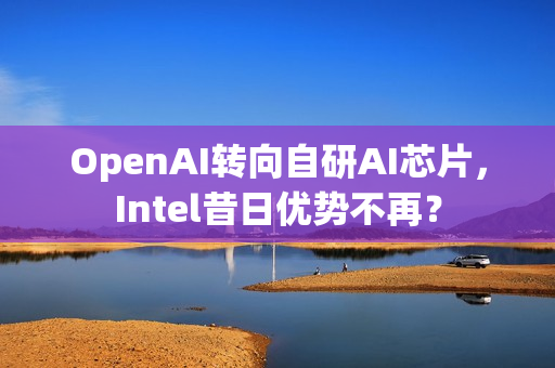 OpenAI转向自研AI芯片，Intel昔日优势不再？