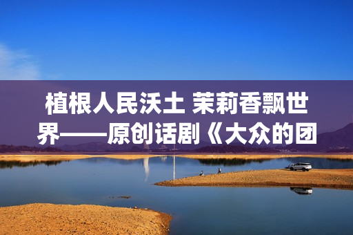 植根人民沃土 茉莉香飘世界——原创话剧《大众的团——人民的〈茉莉花〉》演出札记(植根沃土的意思) 植根人民沃土 茉莉香飘世界——原创话剧《大众的团——人民的〈茉莉花〉》演出札记(植根沃土的意思)