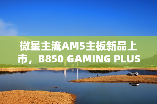 微星主流AM5主板新品上市，B850 GAMING PLUS WIFI PZ主板售价1699元亮相市场