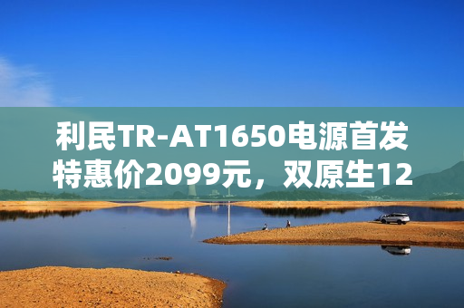 利民TR-AT1650电源首发特惠价2099元，双原生12V双接口重磅上市