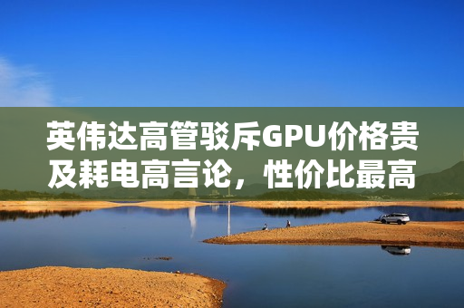 英伟达高管驳斥GPU价格贵及耗电高言论，性价比最高平台