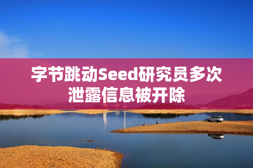 字节跳动Seed研究员多次泄露信息被开除 字节跳动Seed研究员多次泄露信息被开除