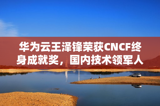 华为云王泽锋荣获CNCF终身成就奖，国内技术领军人物的里程碑荣耀