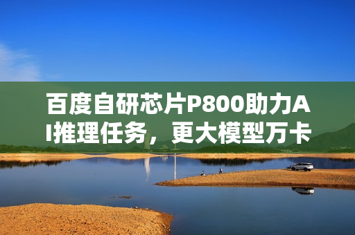 百度自研芯片P800助力AI推理任务，更大模型万卡集群训练进行时