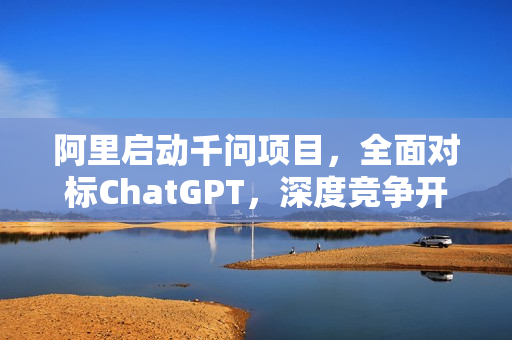 阿里启动千问项目，全面对标ChatGPT，深度竞争开启