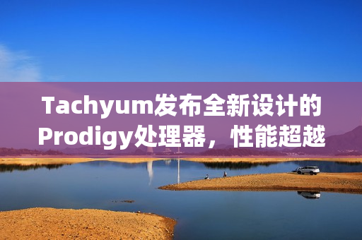 Tachyum发布全新设计的Prodigy处理器，性能超越英伟达Rubin平台，宣称推理性能提升达20倍以上