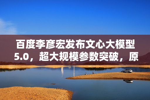 百度李彦宏发布文心大模型 5.0，超大规模参数突破，原生全模态技术亮相