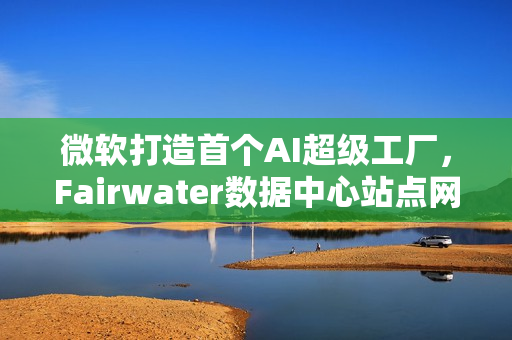 微软打造首个AI超级工厂，Fairwater数据中心站点网络构成