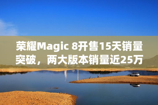 荣耀Magic 8开售15天销量突破，两大版本销量近25万台