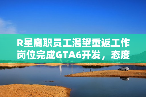 R星离职员工渴望重返工作岗位完成GTA6开发，态度转变揭秘