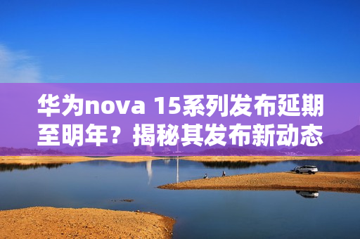 华为nova 15系列发布延期至明年?揭秘其发布新动态 华为nova 15系列发布延期至明年?揭秘其发布新动态