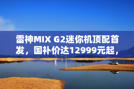 雷神MIX G2迷你机顶配首发，国补价达12999元起，搭载U9 275HX与RTX 5090显卡