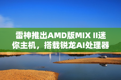 雷神推出AMD版MIX II迷你主机，搭载锐龙AI处理器首发仅售3103元起