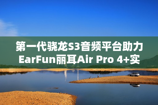 第一代骁龙S3音频平台助力EarFun丽耳Air Pro 4+实现母带级无损音频体验