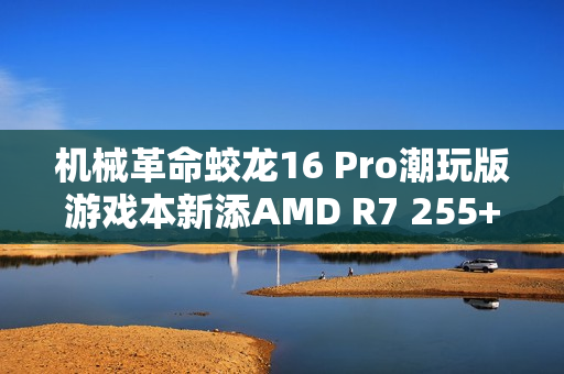 机械革命蛟龙16 Pro潮玩版游戏本新添AMD R7 255+RTX 5060配置，售价亲民6999元