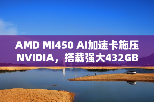 AMD MI450 AI加速卡施压NVIDIA，搭载强大432GB HBM4内存的挑战