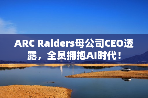ARC Raiders母公司CEO透露，全员拥抱AI时代！