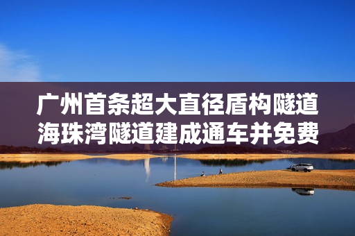 广州首条超大直径盾构隧道海珠湾隧道建成通车并免费试运营通行 广州首条超大直径盾构隧道海珠湾隧道建成通车并免费试运营通行