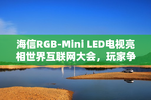 海信RGB-Mini LED电视亮相世界互联网大会，玩家争相体验黑神话展台