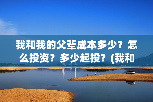 我和我的父辈成本多少？怎么投资？多少起投？(我和我的父辈成风的主要人物)