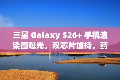 三星 Galaxy S26+ 手机渲染图曝光，双芯片加持，药丸状相机凸起引领新潮流