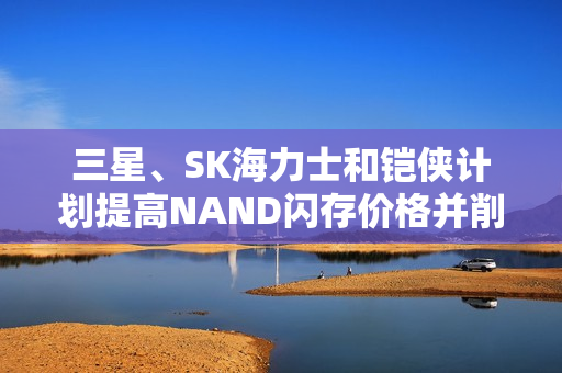 三星、SK海力士和铠侠计划提高NAND闪存价格并削减产量，降价无望