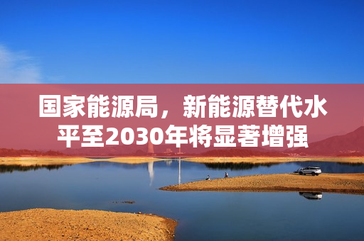 国家能源局，新能源替代水平至2030年将显著增强