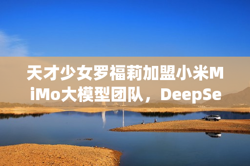 天才少女罗福莉加盟小米MiMo大模型团队，DeepSeek新星闪耀科技舞台