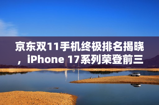 京东双11手机终极排名揭晓，iPhone 17系列荣登前三甲