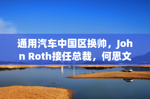 通用汽车中国区换帅，John Roth接任总裁，何思文转岗全球出口业务负责人