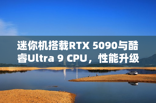 迷你机搭载RTX 5090与酷睿Ultra 9 CPU,性能升级新标杆 迷你机搭载RTX 5090与酷睿Ultra 9 CPU,性能升级新标杆