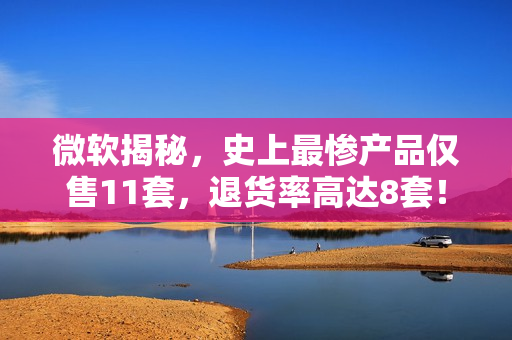 微软揭秘，史上最惨产品仅售11套，退货率高达8套！