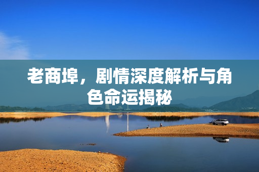 老商埠，剧情深度解析与角色命运揭秘