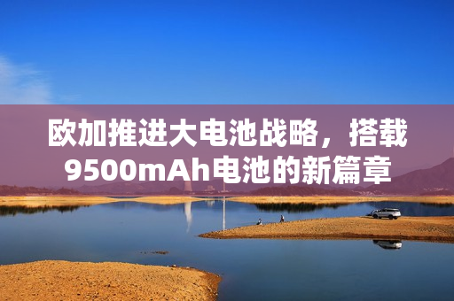 欧加推进大电池战略，搭载9500mAh电池的新篇章