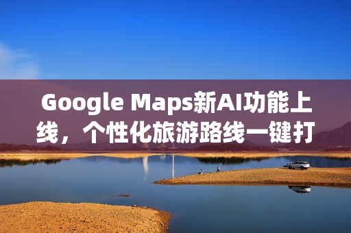 Google Maps新AI功能上线，个性化旅游路线一键打造