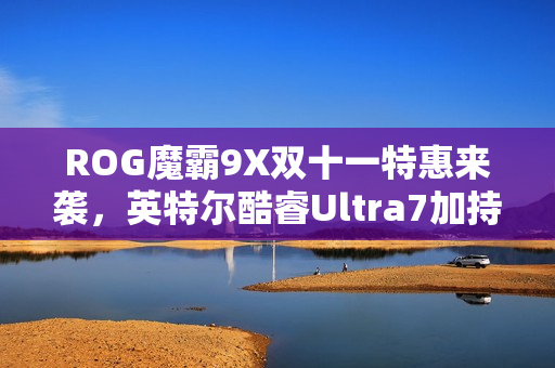 ROG魔霸9X双十一特惠来袭，英特尔酷睿Ultra7加持，战力卓越台式机首选