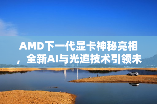 AMD下一代显卡神秘亮相，全新AI与光追技术引领未来