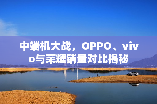 中端机大战，OPPO、vivo与荣耀销量对比揭秘