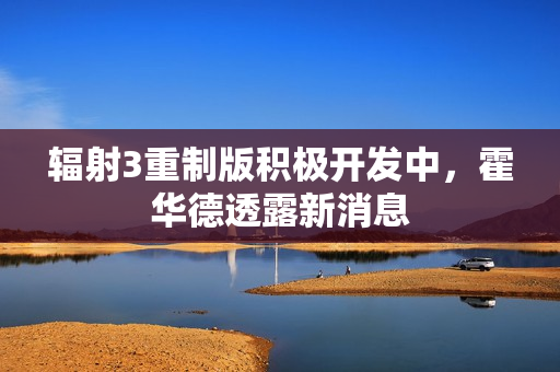 辐射3重制版积极开发中，霍华德透露新消息