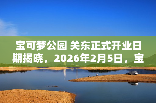 宝可梦公园 关东正式开业日期揭晓,2026年2月5日,宝可梦主题乐园盛大开启! 宝可梦公园 关东正式开业日期揭晓,2026年2月5日,宝可梦主题乐园盛大开启!